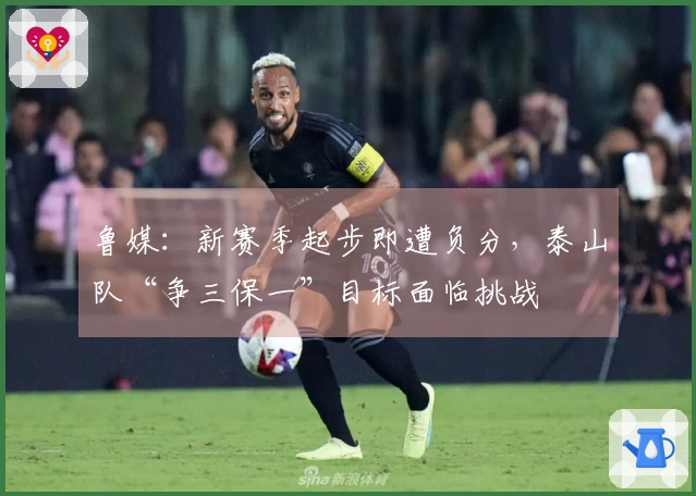 鲁媒：新赛季起步即遭负分，泰山队“争三保一”目标面临挑战