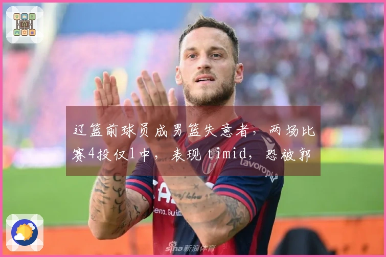 辽篮前球员成男篮失意者，两场比赛4投仅1中，表现 timid，恐被郭士强抛弃