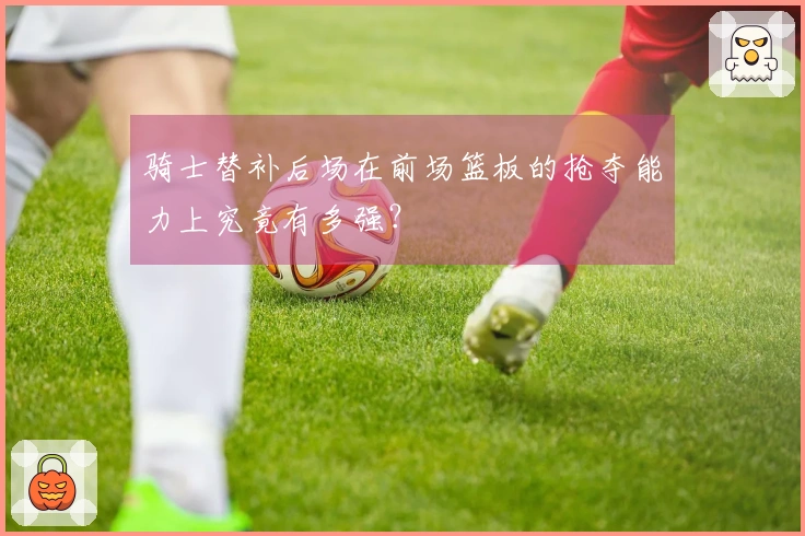 骑士替补后场在前场篮板的抢夺能力上究竟有多强？