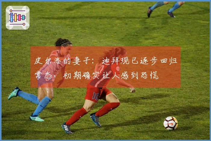 皮尔洛的妻子：迪拜现已逐步回归常态，初期确实让人感到恐慌