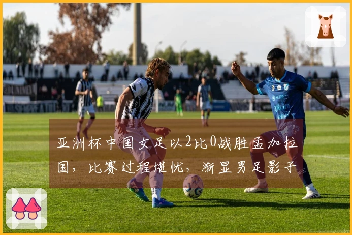 亚洲杯中国女足以2比0战胜孟加拉国，比赛过程堪忧，渐显男足影子