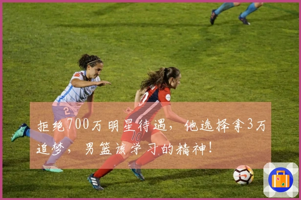 拒绝700万明星待遇，他选择拿3万追梦，男篮该学习的精神！