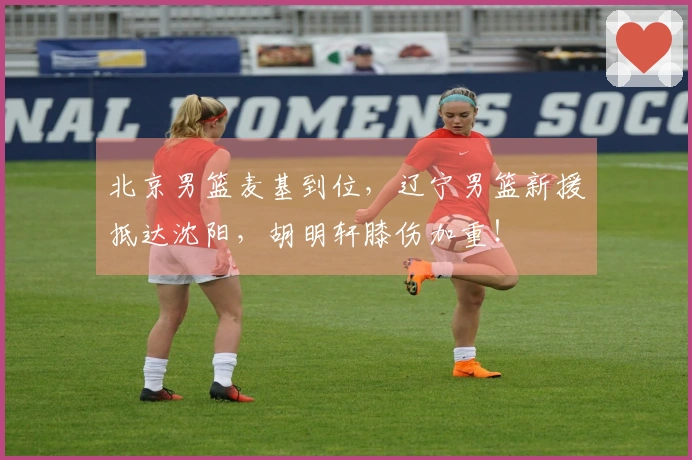 北京男篮麦基到位，辽宁男篮新援抵达沈阳，胡明轩膝伤加重！