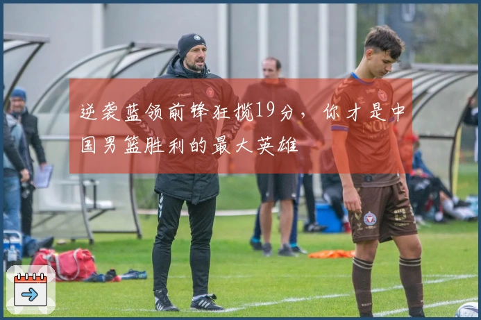 逆袭蓝领前锋狂揽19分，你才是中国男篮胜利的最大英雄