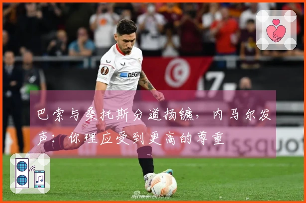 巴索与桑托斯分道扬镳，内马尔发声：你理应受到更高的尊重