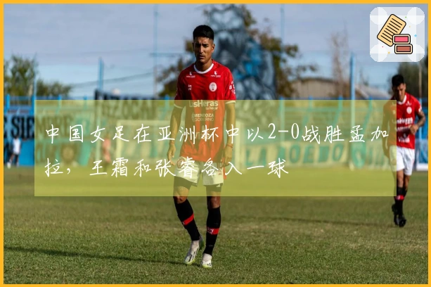 中国女足在亚洲杯中以2-0战胜孟加拉，王霜和张睿各入一球