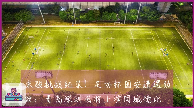 朱骏挑战纪录！足协杯国安遭遇劲敌，青岛深圳或将上演同城德比