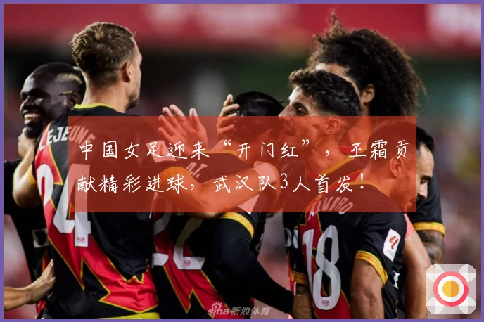 中国女足迎来“开门红”，王霜贡献精彩进球，武汉队3人首发！