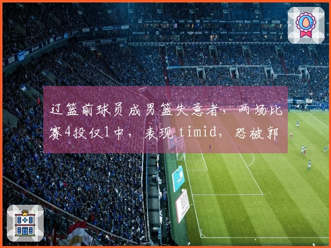 辽篮前球员成男篮失意者，两场比赛4投仅1中，表现 timid，恐被郭士强抛弃